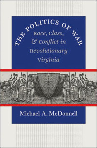 Michael A. McDonnell, The Politics of War: Race, Class, & Conflict in Revolutionary Virginia. Chapel Hill: The University of North Carolina Press for the Omohundro Institute of Early American History and Culture, 2007. 544 pp., hardcover, $45.00.